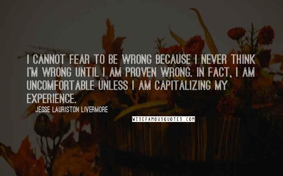 Jesse Lauriston Livermore Quotes: I cannot fear to be wrong because I never think I'm wrong until I am proven wrong. In fact, I am uncomfortable unless I am capitalizing my experience.