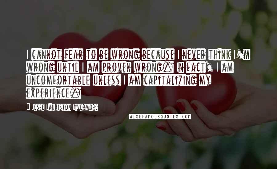 Jesse Lauriston Livermore Quotes: I cannot fear to be wrong because I never think I'm wrong until I am proven wrong. In fact, I am uncomfortable unless I am capitalizing my experience.