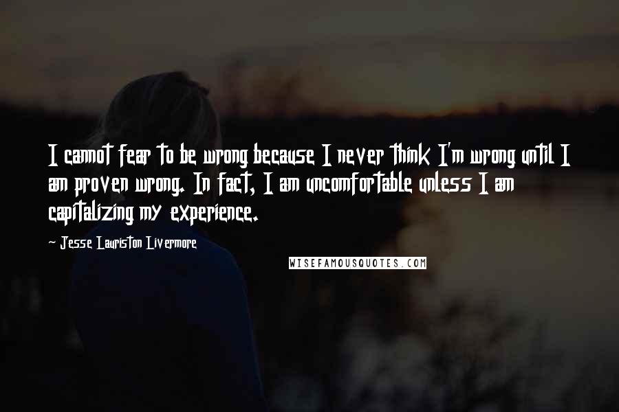 Jesse Lauriston Livermore Quotes: I cannot fear to be wrong because I never think I'm wrong until I am proven wrong. In fact, I am uncomfortable unless I am capitalizing my experience.