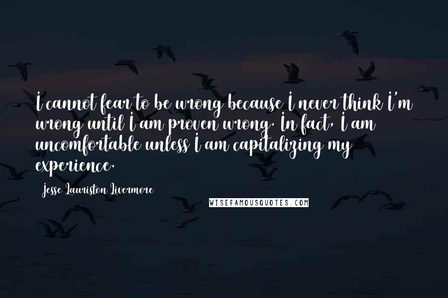 Jesse Lauriston Livermore Quotes: I cannot fear to be wrong because I never think I'm wrong until I am proven wrong. In fact, I am uncomfortable unless I am capitalizing my experience.