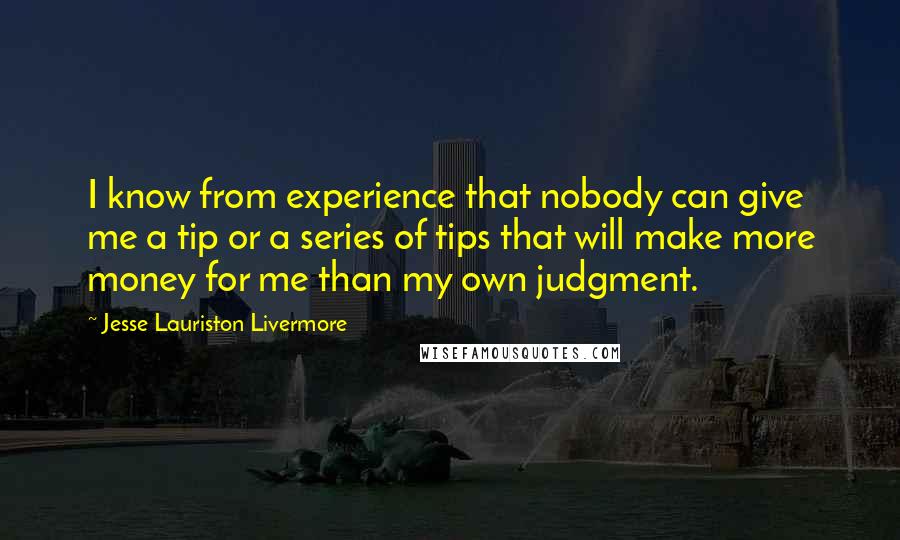 Jesse Lauriston Livermore Quotes: I know from experience that nobody can give me a tip or a series of tips that will make more money for me than my own judgment.