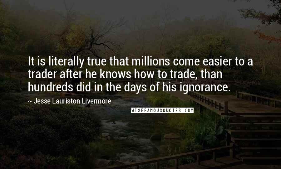 Jesse Lauriston Livermore Quotes: It is literally true that millions come easier to a trader after he knows how to trade, than hundreds did in the days of his ignorance.