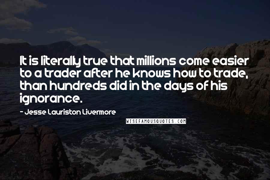 Jesse Lauriston Livermore Quotes: It is literally true that millions come easier to a trader after he knows how to trade, than hundreds did in the days of his ignorance.