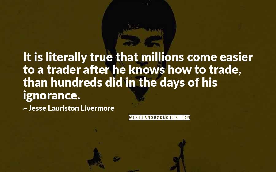 Jesse Lauriston Livermore Quotes: It is literally true that millions come easier to a trader after he knows how to trade, than hundreds did in the days of his ignorance.