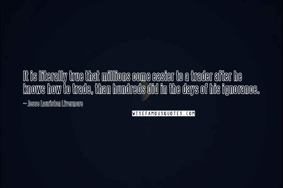 Jesse Lauriston Livermore Quotes: It is literally true that millions come easier to a trader after he knows how to trade, than hundreds did in the days of his ignorance.