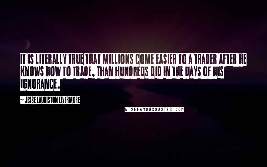 Jesse Lauriston Livermore Quotes: It is literally true that millions come easier to a trader after he knows how to trade, than hundreds did in the days of his ignorance.