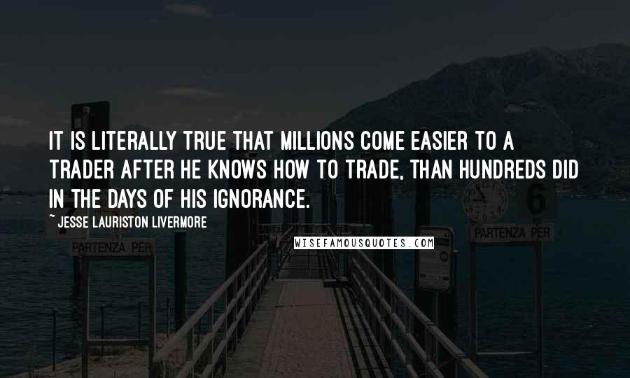 Jesse Lauriston Livermore Quotes: It is literally true that millions come easier to a trader after he knows how to trade, than hundreds did in the days of his ignorance.