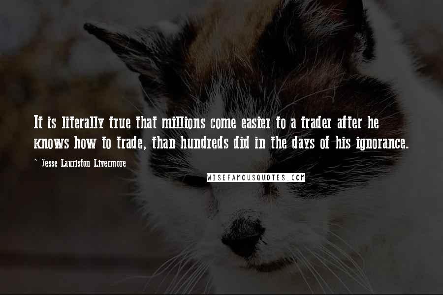 Jesse Lauriston Livermore Quotes: It is literally true that millions come easier to a trader after he knows how to trade, than hundreds did in the days of his ignorance.