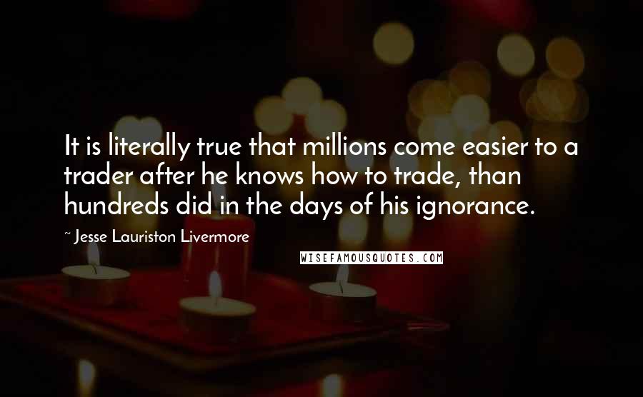 Jesse Lauriston Livermore Quotes: It is literally true that millions come easier to a trader after he knows how to trade, than hundreds did in the days of his ignorance.