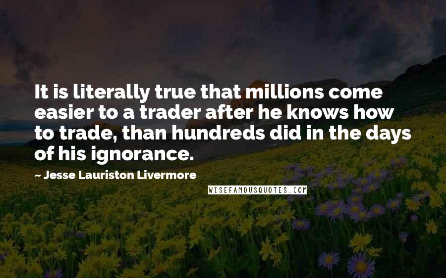 Jesse Lauriston Livermore Quotes: It is literally true that millions come easier to a trader after he knows how to trade, than hundreds did in the days of his ignorance.