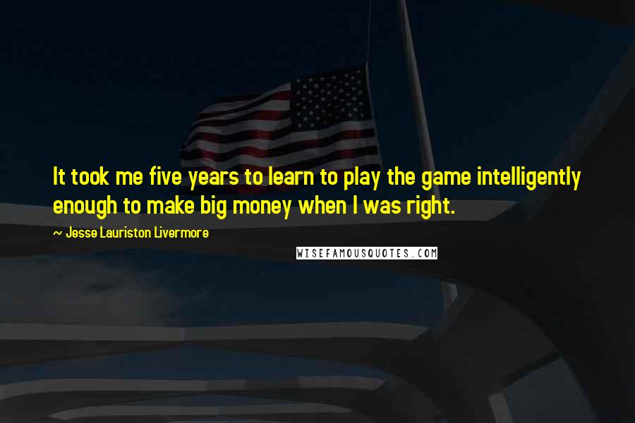 Jesse Lauriston Livermore Quotes: It took me five years to learn to play the game intelligently enough to make big money when I was right.