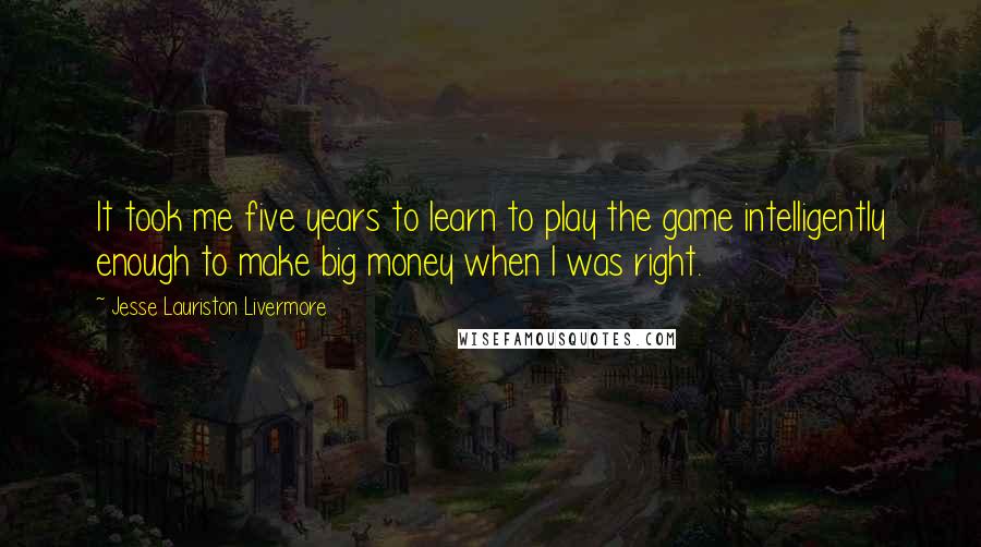 Jesse Lauriston Livermore Quotes: It took me five years to learn to play the game intelligently enough to make big money when I was right.