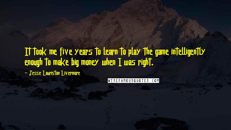 Jesse Lauriston Livermore Quotes: It took me five years to learn to play the game intelligently enough to make big money when I was right.