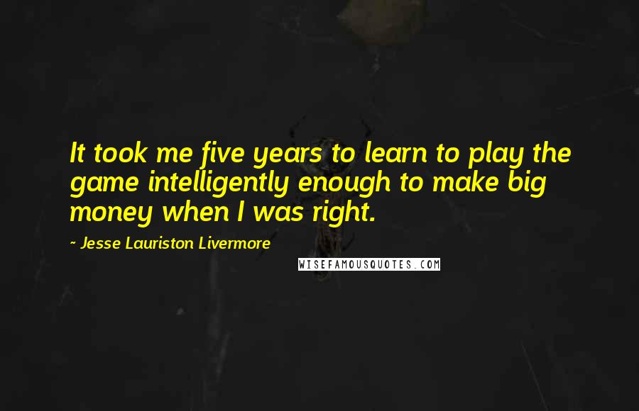 Jesse Lauriston Livermore Quotes: It took me five years to learn to play the game intelligently enough to make big money when I was right.