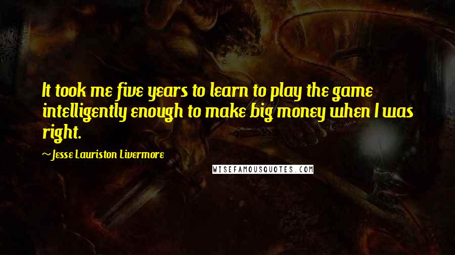 Jesse Lauriston Livermore Quotes: It took me five years to learn to play the game intelligently enough to make big money when I was right.