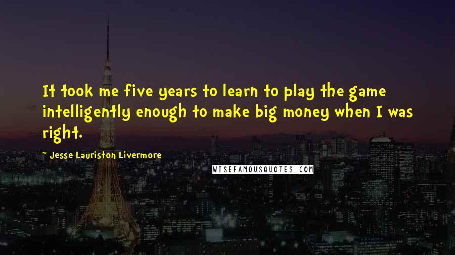 Jesse Lauriston Livermore Quotes: It took me five years to learn to play the game intelligently enough to make big money when I was right.