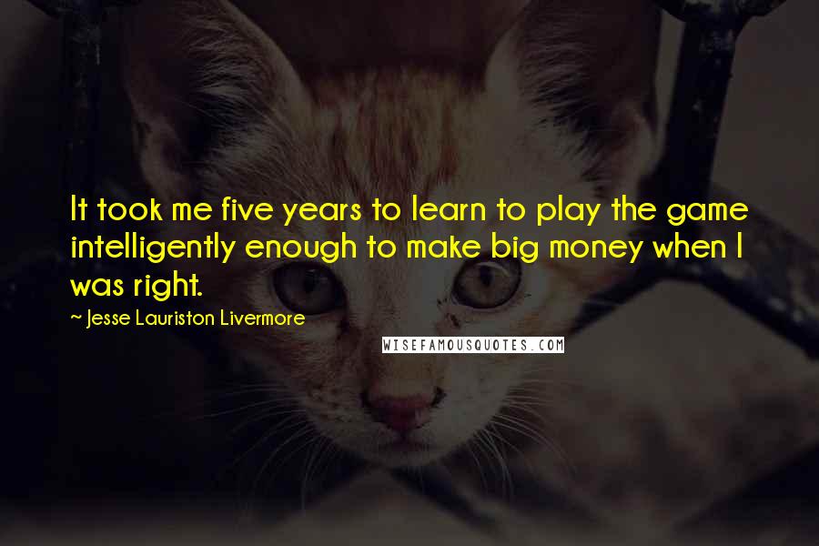 Jesse Lauriston Livermore Quotes: It took me five years to learn to play the game intelligently enough to make big money when I was right.