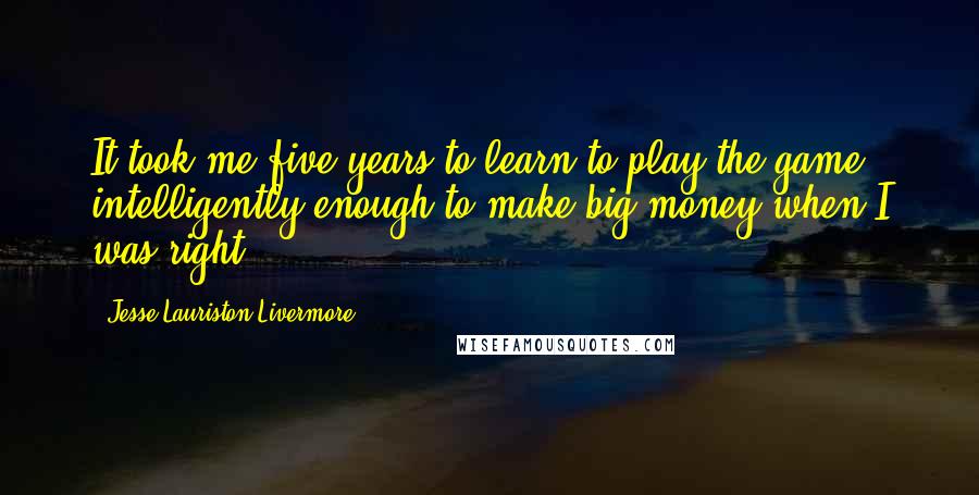 Jesse Lauriston Livermore Quotes: It took me five years to learn to play the game intelligently enough to make big money when I was right.