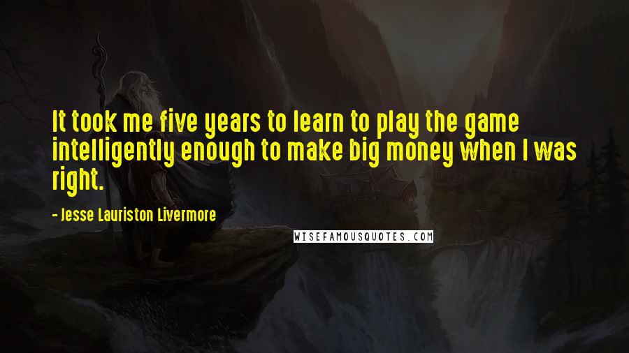 Jesse Lauriston Livermore Quotes: It took me five years to learn to play the game intelligently enough to make big money when I was right.