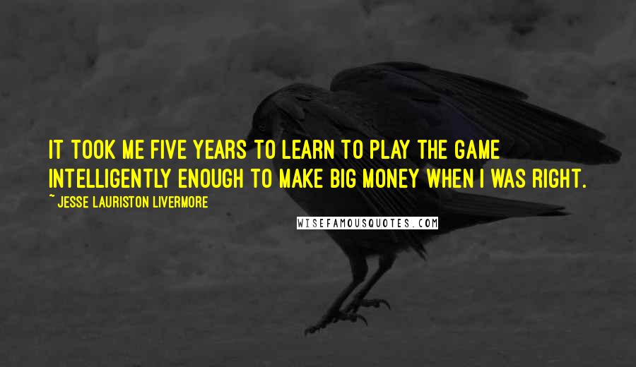 Jesse Lauriston Livermore Quotes: It took me five years to learn to play the game intelligently enough to make big money when I was right.