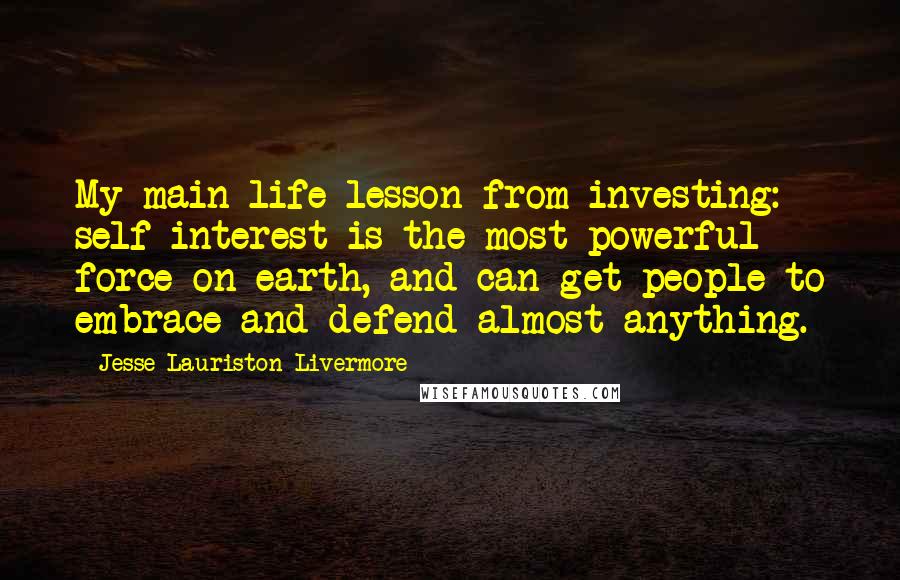 Jesse Lauriston Livermore Quotes: My main life lesson from investing: self-interest is the most powerful force on earth, and can get people to embrace and defend almost anything.