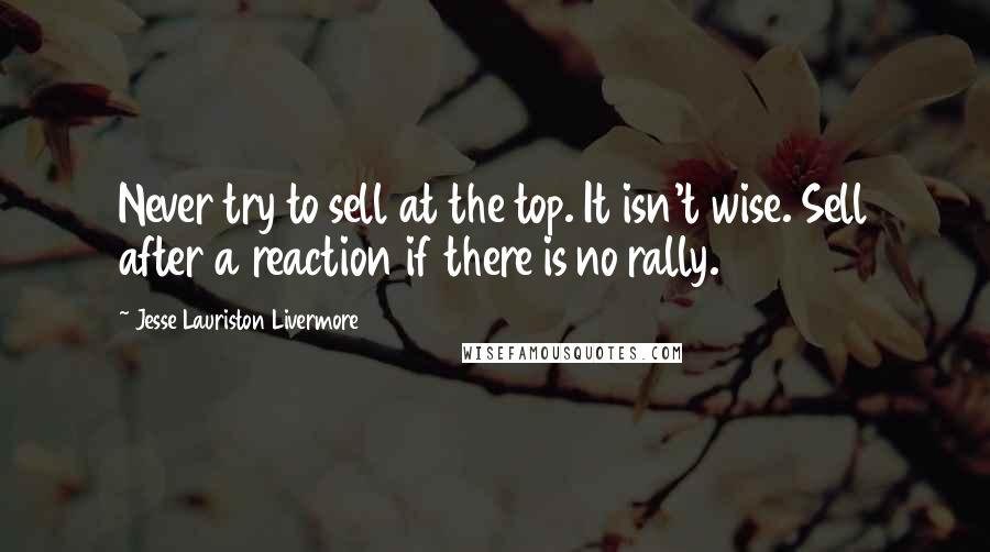 Jesse Lauriston Livermore Quotes: Never try to sell at the top. It isn't wise. Sell after a reaction if there is no rally.