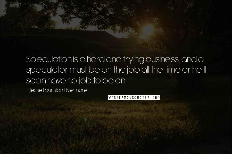 Jesse Lauriston Livermore Quotes: Speculation is a hard and trying business, and a speculator must be on the job all the time or he'll soon have no job to be on.