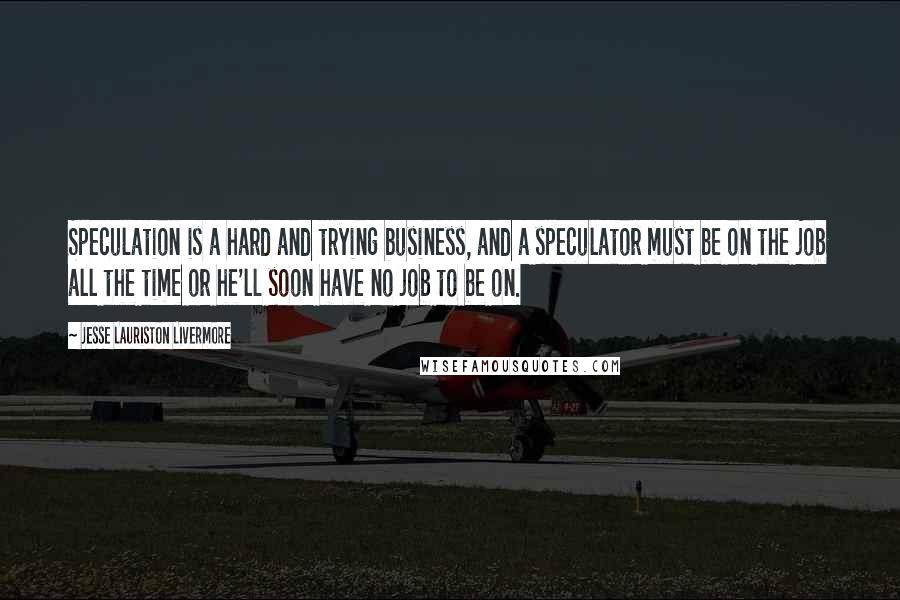 Jesse Lauriston Livermore Quotes: Speculation is a hard and trying business, and a speculator must be on the job all the time or he'll soon have no job to be on.