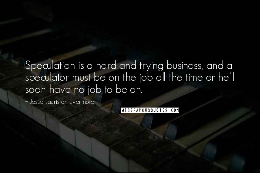 Jesse Lauriston Livermore Quotes: Speculation is a hard and trying business, and a speculator must be on the job all the time or he'll soon have no job to be on.