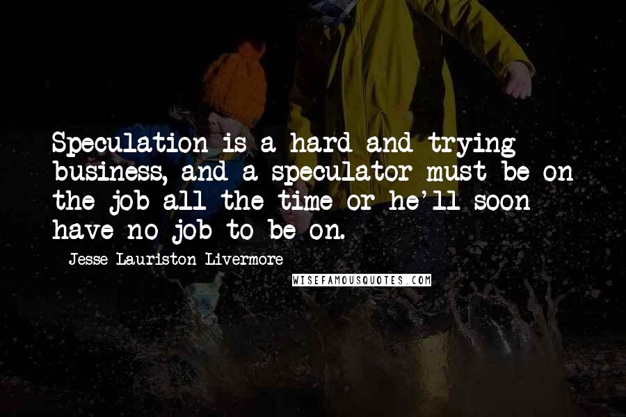 Jesse Lauriston Livermore Quotes: Speculation is a hard and trying business, and a speculator must be on the job all the time or he'll soon have no job to be on.