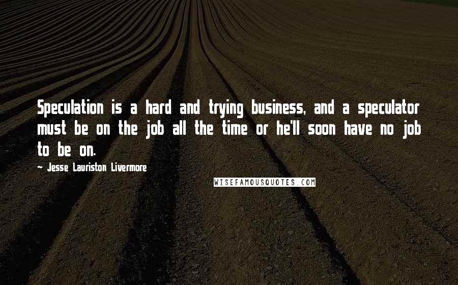 Jesse Lauriston Livermore Quotes: Speculation is a hard and trying business, and a speculator must be on the job all the time or he'll soon have no job to be on.