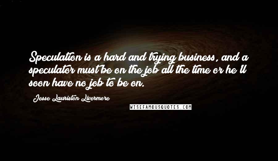 Jesse Lauriston Livermore Quotes: Speculation is a hard and trying business, and a speculator must be on the job all the time or he'll soon have no job to be on.