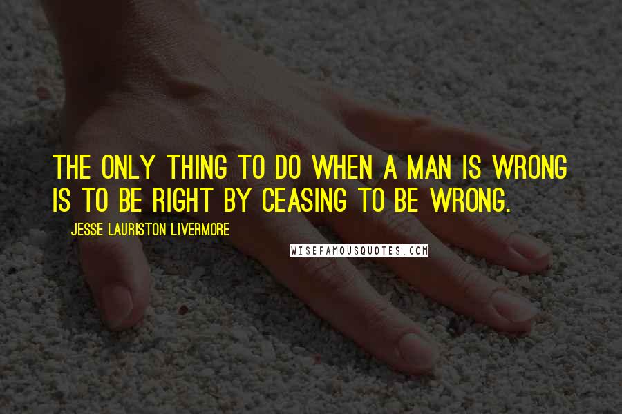 Jesse Lauriston Livermore Quotes: The only thing to do when a man is wrong is to be right by ceasing to be wrong.