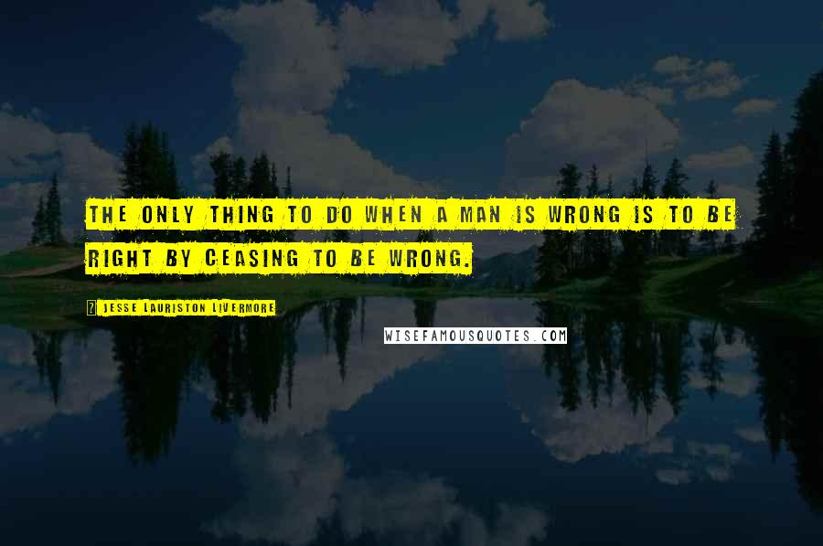 Jesse Lauriston Livermore Quotes: The only thing to do when a man is wrong is to be right by ceasing to be wrong.