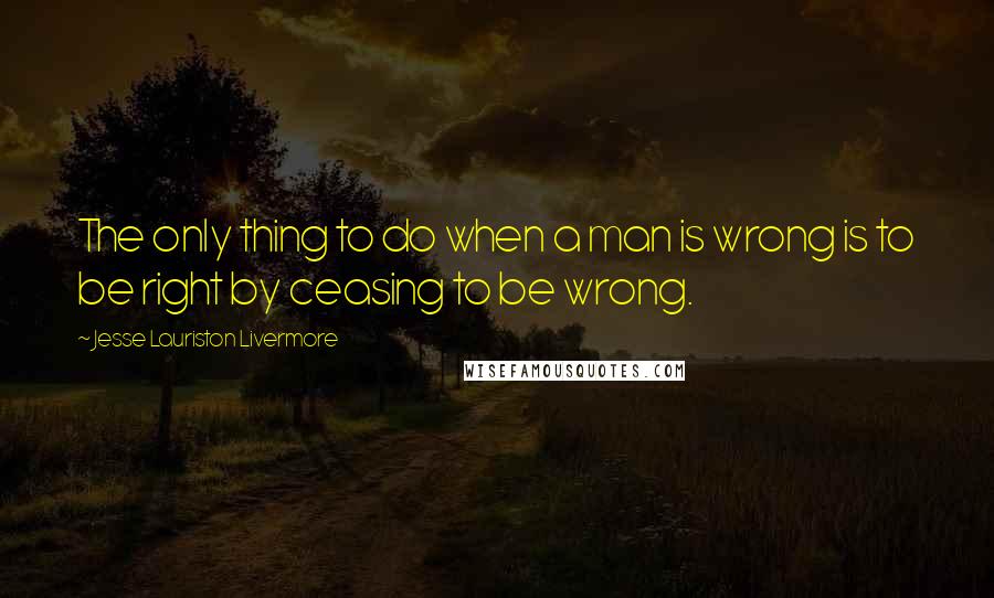 Jesse Lauriston Livermore Quotes: The only thing to do when a man is wrong is to be right by ceasing to be wrong.