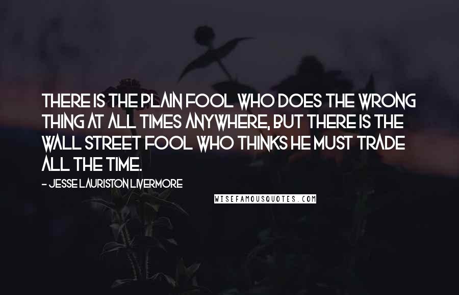 Jesse Lauriston Livermore Quotes: There is the plain fool who does the wrong thing at all times anywhere, but there is the Wall Street fool who thinks he must trade all the time.