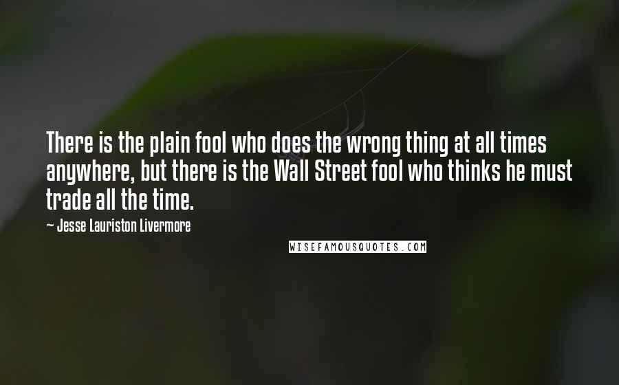 Jesse Lauriston Livermore Quotes: There is the plain fool who does the wrong thing at all times anywhere, but there is the Wall Street fool who thinks he must trade all the time.