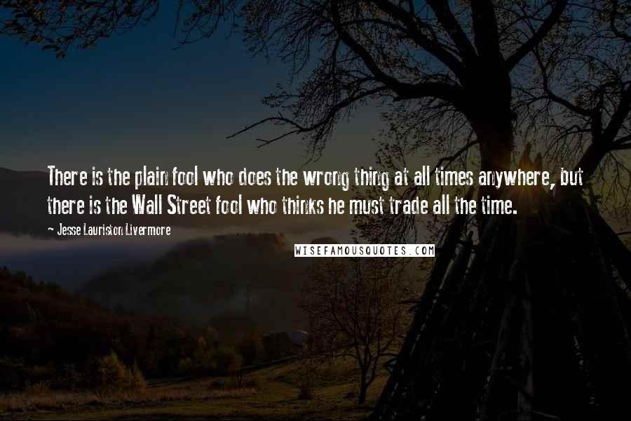 Jesse Lauriston Livermore Quotes: There is the plain fool who does the wrong thing at all times anywhere, but there is the Wall Street fool who thinks he must trade all the time.