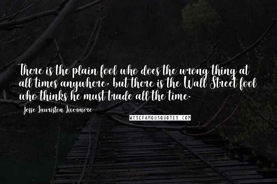 Jesse Lauriston Livermore Quotes: There is the plain fool who does the wrong thing at all times anywhere, but there is the Wall Street fool who thinks he must trade all the time.