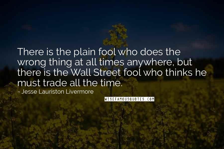 Jesse Lauriston Livermore Quotes: There is the plain fool who does the wrong thing at all times anywhere, but there is the Wall Street fool who thinks he must trade all the time.