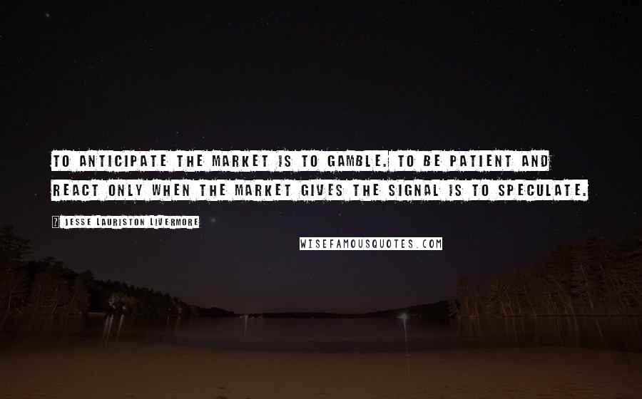 Jesse Lauriston Livermore Quotes: To anticipate the market is to gamble. To be patient and react only when the market gives the signal is to speculate.