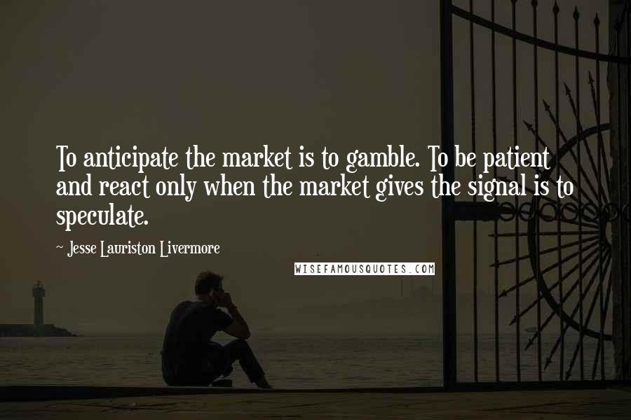 Jesse Lauriston Livermore Quotes: To anticipate the market is to gamble. To be patient and react only when the market gives the signal is to speculate.