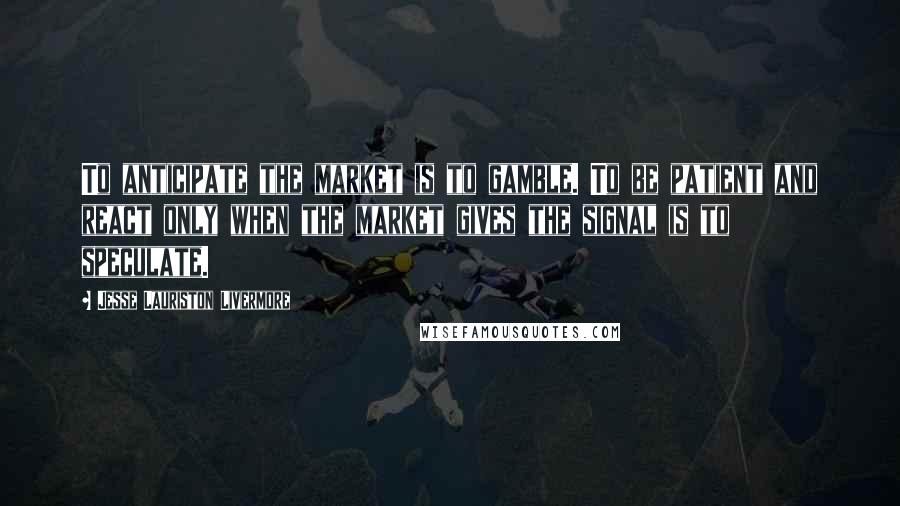 Jesse Lauriston Livermore Quotes: To anticipate the market is to gamble. To be patient and react only when the market gives the signal is to speculate.