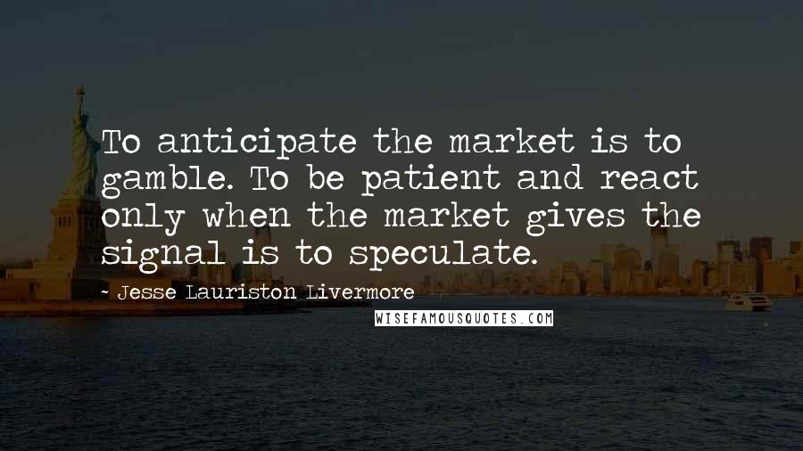 Jesse Lauriston Livermore Quotes: To anticipate the market is to gamble. To be patient and react only when the market gives the signal is to speculate.