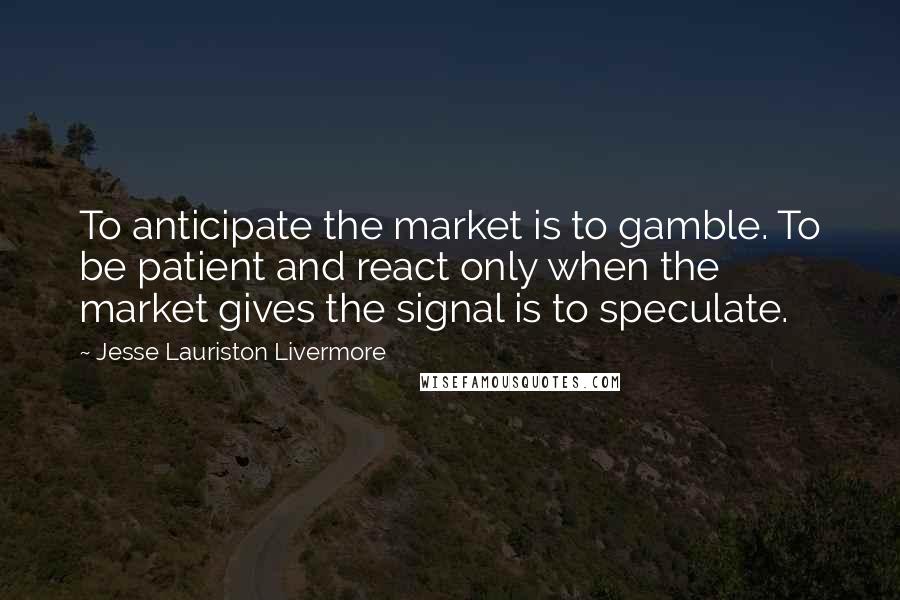 Jesse Lauriston Livermore Quotes: To anticipate the market is to gamble. To be patient and react only when the market gives the signal is to speculate.