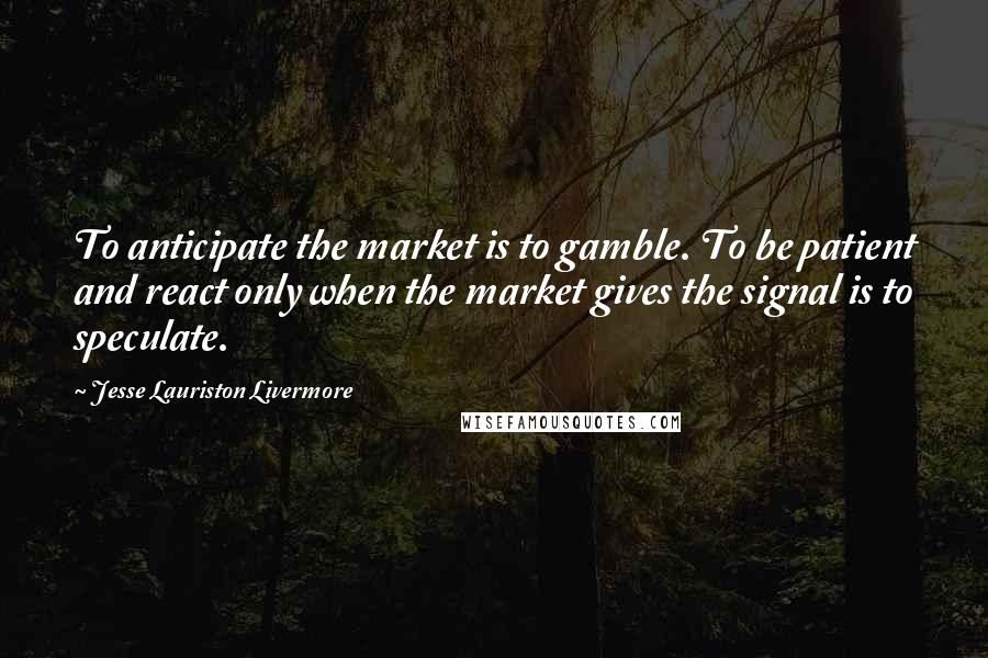 Jesse Lauriston Livermore Quotes: To anticipate the market is to gamble. To be patient and react only when the market gives the signal is to speculate.