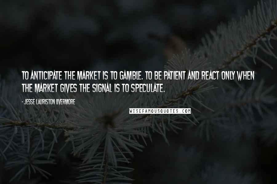 Jesse Lauriston Livermore Quotes: To anticipate the market is to gamble. To be patient and react only when the market gives the signal is to speculate.