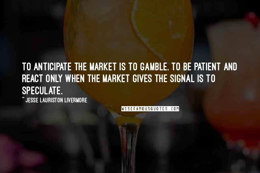 Jesse Lauriston Livermore Quotes: To anticipate the market is to gamble. To be patient and react only when the market gives the signal is to speculate.