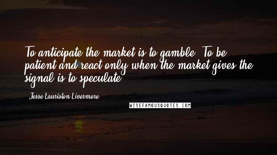 Jesse Lauriston Livermore Quotes: To anticipate the market is to gamble. To be patient and react only when the market gives the signal is to speculate.