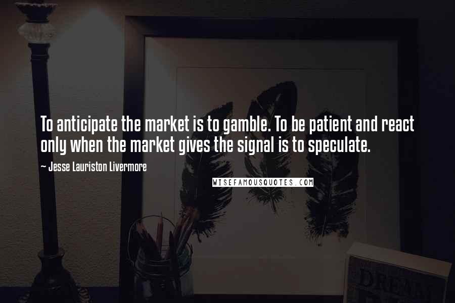 Jesse Lauriston Livermore Quotes: To anticipate the market is to gamble. To be patient and react only when the market gives the signal is to speculate.